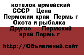 котелок армейский СССР › Цена ­ 300 - Пермский край, Пермь г. Охота и рыбалка » Другое   . Пермский край,Пермь г.